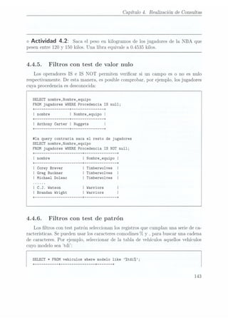 Capítulo 4.
Realización de Consultas
<> Actividad 4.2: Saca el pesoen kilogramos
de losjugadores de
la NBA que
pesen entre 120 y 150 kilos. Una libra equivale a 0.4535 kilos.
4.4.5. Filtros con test de Valor nulo
Los operadores IS e IS NOT permiten vericar si un campo es o no es nulo
respectivamente. De esta manera, es posible comprobar, por ejemplo, los jugadores
cuya procedencia es desconocida:
SELECT nombre,Nombre_equipo
FROM jugadores WHERE Procedencia IS null;
I Nombre_equipo I
+ -------------- --+ ------------- --+
I Anthony Carter I Nuggets I
+ -------------- --+ ------------- --+
#1a query contraria saca el resto de jugadores
SELECT nombre,Nombre_equipo
FROM jugadores WHERE Procedencia IS NOT null;
+
-------------------- --+ ------------- --+
I nombre I Nombre_equipo I
+
-------------------- --+ ------------- --+
I Corey Brever I Timberwolves I
I Greg Buckner I Timberwolves I
IMichael Doleac I Timberwolves I
| C.J. Watson | Warriors
I Brandan Wright I Warriors
+
-------------------- --+ ------------- --+
4.4.6. Filtros con test de patrón
Los ltros con test patrón seleccionan los registros que cumplan una serie de ca-
racterísticas. Se
pueden usar
los caracteres
comodines 7o
y _
para buscar unacadena
de caracteres. Por ejemplo, seleccionar de la tabla de vehículos aquellos vehículos
cuyo modelo sea t.di:
SELECT * FROM vehiculos where modelo like %tdiZ;
+
--------- --+ -------------- --+ ----- --+
143
 