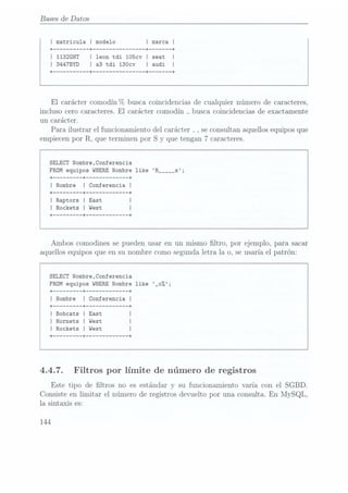 Bases de Datos
I matricula I modelo I marca I
+ --------- --+ --+ --+
I 1132GHT | leon tdi 105cv I seat I
I 3447BYD I a3
tdi 130cv I audi I
+ --------- --+ -------------- --+ ----- --+
El
carácter comodín %
busca coincidencias de cualquier número de caracteres,
incluso cero caracteres. El
carácter comodín _
busca coincidencias de exactamente
un carácter.
Para ilustrar el funcionamiento del carácter _ ,se consultan aquellos equipos que
empiecen por R, que terminen por S
y que tengan 7 caracteres.
SELECT Nombre,Conferencia
FROM equipos WHERE Nombre like R_____s;
+ ------- --+ ----------- --+
I Nombre I Conferencia I
+ ------- --+ ----------- --+
I Raptors I East I
I Rockets I West
+
------- --+ ----------- --+
Ambos comodines se pueden usar en un mismo ltro, por ejemplo, para sacar
aquellos equipos que en su nombre como segunda letra la o, se usaría el patrón:
SELECT Nombre,Conferencia
FROM equipos WHERE
Nombre like _o%;
+ --+ ----------- --+
I Nombre I Conferencia I
+ --+ --+
I Bobcats I East I
I Hornets I West I
I Rockets I West I
+
------- --+ ----------- --+
4.4.7. Filtros por límite de número de registros
Este tipo de ltros no es estándar y
su funcionamiento varía con el SGBD.
Consiste en limitar el número de registros devuelto por una consulta. En
MySQL,
la sintaxis es:
144
 