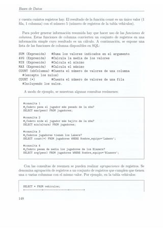 Bases de Datos
y cuenta cuántos registros hay. El
resultado de la función count es un único valor (1
la, 1 columna) conel número5
(número de registrosde la tabla vehículos).
Para poder generar información resumida hay que hacer uso de las funciones de
columna. Estas funciones de columna convierten un conjunto de registros en una
información simple cuyo resultado es un cálculo. A continuación, se expone una
lista de las funciones de columna disponibles en SQL:
SUM (Expresión) #Suma los valores indicados en el argumento
AVG (Expresión) #Ca1cu1a la media de los valores
MIN (Expresión) #Ca1cula el minimo
MAX (Expresión) #Ca1cu1a el máximo
COUNT
(nbCo1umna) #Cuenta el número de valores de una columna
#(excepto los nulos)
COUNT
(*) #Cuenta el número de valores de una fila
#Inc1uyendo los nulos.
A modo de ejemplo, se muestran algunas consultas resúmenes:
#consu1ta 1
#¿Cuánto pesa el jugador más pesado de la nba?
SELECT max(peso) FROM jugadores;
#consu1ta 2
#¿Cuánto mide el jugador más bajito de la nba?
SELECT min(a1tura) FROM jugadores;
#consu1ta 3
#¿Cuántos jugadores tienen los Lakers?
SELECT count(*) FROM jugadores WHERE
Nombre_equipo=Lakers;
#consu1ta 4
#¿Cuánto pesan de media los jugadores de los Blazers?
SELECT
avg(peso) FROM jugadores WHERE
Nombre_equipo=B1azers;
Con las consultas de resumen se pueden realizar agrupaciones de registros. Se
denomina agrupación de registros a un conjunto de registros que cumplen que tienen
una o varias columnas con el mismo valor. Por ejemplo, en 1atabla vehículos:
SELECT
* FROM vehiculos;
 