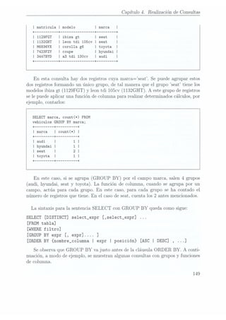 Capítulo 4.
Realización de Consultas
I 1129FGT ibiza gt
I 1132GHT leon tdi 105cv
IM6836YX corolla g6
I 7423FZY coupe
Í3447BYD a3 tdi 130CV
En esta consulta hay dos registros cuya marca=seat. Se puede agrupar estos
dos registros formando un único grupo, de tal manera que el grupo seat tiene los
modelos ibiza gt (1129FGT) y leon tdi 105cv (1132GHT). A este grupo de registros
se le puede aplicar una función de columna para realizar determinados cálculos, por
ejemplo, contarlos:
SELECT marca, count(*) FROM
vehiculos GROUP BY marca;
+ ------- --+ -------- --+
I marca I count(*) I
En este caso, si se agrupa (GROUP BY) por el campo marca, salen 4 grupos
(audi, hyundai, seat y toyota). La función de columna, cuandose agrupapor un
campo, actúa para cada grupo. En este caso, para cada. grupo se ha contado el
número de registros que tiene. En el caso de seat, cuenta los 2 antes mencionados.
La sintaxis para la sentencia SELECT con GROUP BY queda como sigue:
SELECT [DISTINCT] select_expr [,select_expr]
[FROM tabla]
[WHERE filtro]
[GROUP BYexpr [, expr] . ... ]
[ORDER BY{nombre_columna I expr I posición} [ASC I DESC] , ...]
Se observaque GROUP BY va justo antes de la cláusula ORDER BY. A conti-
nuación, a modo de ejemplo, se muestran algunas consultas con grupos y funciones
de columna.
149
 
