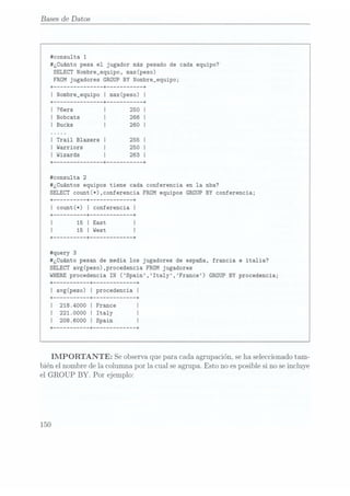 Bases de Datos
#consu1ta 1
#¿Cuánto pesa el jugador más pesado de cada equipo?
SELECTNombre_equipo, max(peso)
FROM jugadores
GROUP BY Nombre_equipo;
#consulta 2
#¿Cuántos equipos tiene cada conferencia en la nba?
SELECTcount(*),conferencia
FROM equipos
GROUP BY conferencia;
+ --------
--+ ----------- --+
count(*)
I conferencia
I
+ -------- --+ ----------- --+
15
I East
I
+-------- --+ ----------- --+
#¿Cuánto pesan de media los jugadores de españa, francia e italia?
SELECTavg(peso),procedencia
FROM jugadores
WHERE
procedencia IN (Spain,Ita1y,France)
GROUP BY procedencia;
+--------- --+ ----------- --+
I avg(peso)
I procedencia
I
+--------- --+ ----------- --+
218.4000
I France
I
I 221.0000
I Italy
I
208.6000
I Spain
+ --------- --+ ----------- --+
IMPORTANTE: Seobservaquepara cadaagrupación.seha seleccionado
tam-
biénel nombredela columnapor la cualseagrupa.Esto noesposiblesinoseincluye
el
GROUP BY. Por ejemplo:
150
 