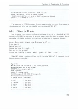 Capítulo 4. Realización de Consultas
mysq1> SELECT count(*),conferencia FROM
equipos;
ERROR 1140 (42000): Mixing of GROUP
Columns
(MIN(),MAX(),COUNT()....) with no GROUP
Columns is illegal
if there
is no GROUP BY clause
Precisamente, el SGBD advierte de que para mezclar funciones de columna y
columnas de una tabla hay que escribir una cláusula GROUP
BY.
4.6.1. Filtros de Grupos
Los ltros de grupos deben realizarse mediante el uso de la cláusula HAVING
puesto que WHERE actúa antes de agrupar los registros. Es decir, si se desealtrar
resultados calculados mediante agrupaciones se debeusar la siguiente sintaxis:
SELECT [DISTINCT] se1ect_expr [,se1ect_expr]
[FROM
tabla]
[WHERE
filtro]
[GROUP BYexpr [, expr].... ]
[HAVING fi1tro_grupos]
[ORDER
BY {nombre_co1umna I expr I posición} [ASC | DESC] ,...]
HAVING aplica los mismos ltros que la cláusula WHERE.
A continuación se
ilustran algunos ejemplos:
#query 1:
#Seleccionar los equipos de la nba cuyos jugadores
#pesen de media más de 228 libras
SELECT Nombre_equipo,avg(peso)
FROM
jugadores
GROUP
BY Nombre_equipo
HAVING avg(peso)>228 ORDER
BY avg(peso);
+ ------------- --+ --------- --+
I Nombre_equipo I avg(peso) l
228.8462
229.6923
 