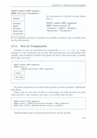 Capítulo 4. Realización de Consultas
SELECT Nombre
FROM equipos
WHERE
division=SouthWest ;
"' """"" "+ La subconsulta se convierte en algo equiva-
l Nmbre l lente a:
+ --------- --+
¡Hornets SELECT nombre FROM jugadores
I
¡ Spurs ¡WHERE Nombre_equipo IN
| Rockets | (Hornets ,Spurs ,Rockets ,
I
I
¡ Mavericks Mavericks ,Grizzlies)
I Grizzlies
+ --------- --+
En las siguientes secciones se detallan los posibles operadores que se pueden usar
con las subconsultas.
4.7.1. Test de Comparación
Consiste en usar los operadores de comparación --, >=, <=, <>, >y <para
comparar el valor producido con un valor único generado por una subconsulta. Por
ejemplo, para consultar el nombre del jugador de mayor altura de la nba, es posible
hacer algo como esto:
SELECT nombre FROM jugadores
WHERE altura =
(SELECT max(a1tura) FROM jugadores);
+
-------- --+
| nombre
+ -------- --+
I Yao Ming |
+ -------- --+
Se puedecomprobar que la subconsulta produce un único resultado, utilizándolo
para ltrar.
Nótese que con este tipo de ltro la subconsulta solo debe producir un único
valor (una la y una columna),por tanto, si secodica algo del tipo:
SELECT nombre FROM jugadores
WHERE altura =
(SELECT max(altura),max(peso) FROM jugadores);
ERROR 1241 (21000): Operand should contain 1 co1umn(s)
También fallaría que la subconsulta devolviera más de una la:
153
 
