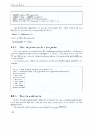 Bases de Datos
SELECT nombre FROM jugadores
WHERE
altura =
(SELECT max(a1tura)
FROMjugadores
GROUP BY Nombre_Equipo);
ERROR1242
(21000): Subquery returns more than 1 row
Una restricción importante es que la subconsulta debe estar siempre al lado
derecho del operador de comparación. Es decir:
Campo <= subconsulta
siendo invalida la expresión:
subconsulta >= Campo
4.7.2. Test de pertenencia a conjunto
Este test consiste enuna variante del usado para consultas simples, y es elque se
ha utilizado para ilustrar el primer ejemplo de la sección.Consiste enusar eloperador
IN para ltrar los registros cuya expresión coincida con algún valor producido por
la subconsulta.
Por ejemplo, para extraer las divisiones de la nba donde juegan jugadores es-
pañoles:
SELECT division FROM equipos WHERE nombre in
(SELECT Nombre_equipo FROM jugadores WHERE procedencia=Spain);
+ --------- --+
I division
+ --------- --+
I Atlantic
I Northwest |
I Pacific I
I Southwest I
+ --------- --+
4.7.3. Test de existencia
El test de existencia permite ltrar los resultados de una consulta si existen las
en la subconsulta asociada, esto es, si la subconsulta genera un número de las
distinto de O.
Para usar el test de existencia se utiliza el operador EXISTS:
154
 
