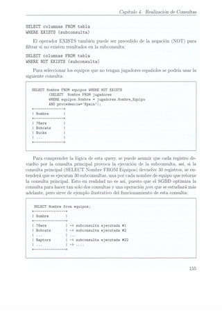 Capítulo 4. Realización de Consultas
SELECT columnas FROM tabla
WHERE EXISTS
(subconsulta)
El
operador EXISTS
también puede ser precedido de la negación (NOT) para
ltrar si no existen resultados en la subconsulta:
SELECT columnas FROM tabla
WHERE
NOT EXISTS
(subconsulta)
Para seleccionar los equipos que no tengan jugadores españoles sepodría usar la
siguiente consulta:
SELECT
Nombre FROM equipos WHERE
NOT EXISTS
(SELECT
Nombre FROM jugadores
WHERE
equipos.Nombre =
jugadores.Nombre_Equipo
AND procedencia=Spain);
+ ------------ --+
I Nombre
+ ------------ -+
I Bobcats
Para comprender la lógica de esta query, se puede asumir que cada registro de-
vuelto por la consulta principal provoca la ejecución de la subconsulta, así, si la
consulta principal (SELECT
Nombre FROM Equipos) devuelve 30 registros, se en-
tenderá que se ejecutan30 subconsultas, una por cada nombre de equipo que retorne
la consulta principal. Esto en realidad no es así, puesto que el SGBD optimiza la
consulta para hacer tan solo dosconsultas y una operación join que se estudiará más
adelante, pero sirve de ejemplo ilustrativo del funcionamiento de esta consulta:
SELECT
Nombre from equipos;
+ ------------- -+
I Nombre
+ -+
subconsulta ejecutada #1
I Bobcats subconsulta ejecutada #2
|
|
l |
I Raptors |
l |
+ ------------- -+
subconsulta ejecutada #22
155
 