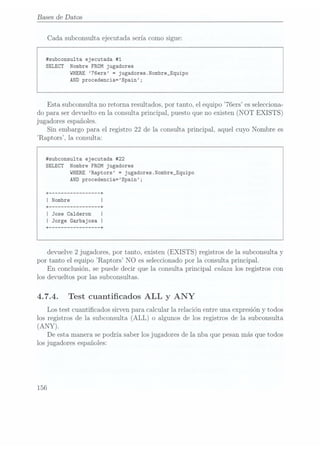 Bases de Datos
Cada subconsulta ejecutada sería como sigue:
#subconsulta ejecutada #1
SELECT Nombre FROM jugadores
WHERE 76ers =
jugadores.Nombre_Equipo
AND procedencia=Spain;
Esta subconsulta no retorna resultados, por tanto, el equipo 76ers es selecciona-
do para ser devuelto en la consulta principal, puesto que no existen (NOT EXISTS)
jugadores españoles.
Sin embargo para el registro 22 de la consulta principal, aquel cuyo Nombre es
Raptors, la consulta:
#subconsu1ta ejecutada #22
SELECT Nombre FROM jugadores
WHERE Raptors = jugadores.Nombre_Equipo
AND procedencia=Spain;
+
--------------- --+
I Nombre I
+
--------------- --+
I Jose Calderon
I Jorge Garbajosa I
+
--------------- --+
devuelve 2 jugadores, por tanto, existen (EXISTS) registros de la subconsulta y
por tanto el equipo Raptors NO es seleccionadopor la consulta principal.
En conclusión, se puede decir que la consulta principal enlaza los registros con
los devueltos por las subconsultas.
4.7.4. Test cuanticados ALL y ANY
Los test cuanticados sirven para calcular la relación entre una expresión y todos
los registros de la subconsulta (ALL) o algunos de los registros de la subconsulta
(ANY).
De esta manera se podría saber los jugadores de la nba que pesan másque todos
los jugadores españoles:
156
 