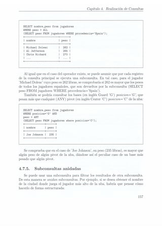 Capítulo 4. Realizaciónde Consultas
SELECT nombre,peso from jugadores
WHEREpeso > ALL
(SELECTpeso FROMjugadores WHERE
procedencia=Spain);
I Michael Doleac
I A1 Jefferson
I Chris Richard
A1 igualqueen el casodel operadorexists,sepuedeasumirquepor cadaregistro
de la consultaprincipal se ejecuta una subconsulta.En tal caso,para el jugador
Michae1Doleac cuyopesoes262 libras,secomprobaríasi262esmayorquelospesos
de todos losjugadoresespañoles,que son devueltospor la subconsulta(SELECT
peso
FROM jugadoresWHERE procedenciafspain).
También sepodría consultarlosbases(en inglésGuard
G) posicion=G, que
pesanmásquecualquier(ANY) pívot (en inglésCenter "C) posicion: C de la nba:
SELECT nombre,peso from jugadores
WHEREposicion=G AND
peso > ANY
(SELECTpeso FROMjugadores where posicion=C);
I Joe Johnson
I
+----------- --+ ---- --+
Secomprueba
queenelcaso
deJoe Johnson,supeso(235libras),esmayorque
algún pesode algún pívot de la nba, dándoseasí el peculiar casode un basemás
pesadoque algún pívot.
4.7.5. Subconsultas anidadas
Se puede usar una subconsultapara ltrar los resultadosde otra subconsulta.
De estamanerase anidan Subconsultas.
Por ejemplo.si sedeseaobtenerel nombre
de la ciudad dondejuega el jugador más alto de la nba, habría que pensarcómo
hacerlo de forma estructurada:
157
 