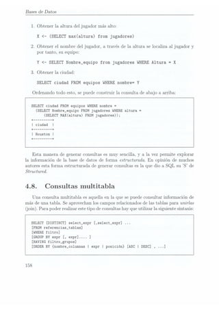 Bases de Datos
1. Obtener la altura del jugador más alto:
X <- (SELECT max(a1tura) from jugadores)
2. Obtener el nombre del jugador, a través de la altura se localiza al jugador y
por tanto, su equipo:
Y <
SELECT Nombre__equipo from jugadores WHERE
Altura = X
3. Obtener la ciudad:
SELECT ciudad FROM equipos WHERE nombre= Y
Ordenando todo esto, se puede construir la consulta de abajo a. arriba:
SELECT ciudad FROM equipos WHERE
nombre =
(SELECT
Nombre_equipo FROM jugadores WHERE
altura =
(SELECT
MAX(a1tura) FROM jugadores));
+ ------- --+
| ciudad
+ ------- --+
I Houston I
+ --+
Esta manera de generar consultas es muy sencilla, y a la vez permite explorar
la información de la base de datos de forma. estructurada. En opinión de muchos
autores esta forma. estructurada de generar consultas es la que dio a SQL
su S de
Structured.
4.8. Consultas multitabla
Una consulta multitabla es aquella en la que se puede Consultar información de
más de una tabla. Se
aprovechan los campos relacionados de las tablas para unirlas
(join). Para poder realizar este tipo de consultashay que utilizar la siguiente sintaxis:
SELECT
[DISTINCT] se1ect_expr [,se1ect_expr] ...
[FROM referencias_tab1as]
[WHERE filtro]
[GROUP BYexpr [, expr].... ]
[HAVING fi1tro_grupos]
[ORDER BY{nombre_co1umnas I expr I posición} [ASC
I DESC] , . .
158
 