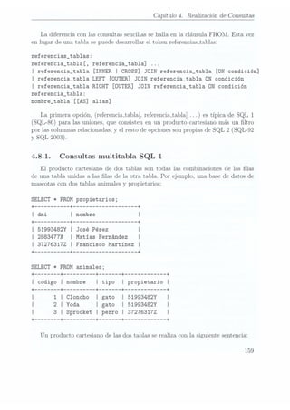Capítulo 4. Realización de Consultas
La diferencia con las consultas sencillas se halla en la cláusula FROM. Esta vez
en lugar de una tabla se puede desarrollar el token referencias_tablas:
referencias_tablas:
referencia_tab1a[, referencia_tabla] ...
I referencia_tabla [INNER I CROSS] JOIN referencia_tab1a [ON condición]
I referencia_tab1a LEFT [OUTER] JOIN referencia_tab1a ON condición
l referencia_tabla RIGHT [OUTER] JOIN referencia_tab1a ON condición
referencia_tab1a:
nombre_tab1a [[AS] alias]
La primera opción, (referencia_tabla[.
referenciajabla] es típica de SQL 1
(SQL-86) para las uniones, que consisten en un producto cartesiano más un ltro
por las columnas relacionadas, y el resto de opciones sonpropias de SQL 2 (SQL-92
y SQL-2003).
4.8.1. Consultas multitabla SQL 1
El producto cartesiano de dos tablas son todas las combinaciones de las las
de una tabla unidas a las las de la otra tabla. Por ejemplo, una base de datos de
mascotas con dos tablas animales y propietarios:
SELECT * FROM propietarios;
| 51993482Y | José Pérez I
I 28834177X I Matías Fernández I
I 37276317Z I Francisco Martínez I
+ --------- --+ ------------------ --+
SELECT * FROM animales;
+
------ --+ -------- --+ ----- --+ ----------- --+
I codigo I nombre I tipo I propietario I
+
------ --+ -------- --+ ----- --+ ----------- --+
I 1 I Cloncho I gato I 51993482Y I
| 2 I Yoda I gato I 51993482Y I
I 3 I Sprocket I perro I 372763172 I
+
------ --+ -------- --+ --+ ----------- --+
Un producto cartesiano de las dos tablas se realiza con la siguiente sentencia:
159
 