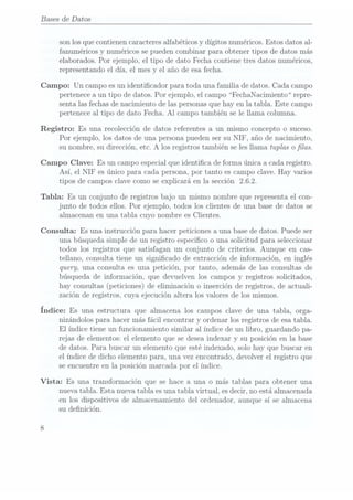 Bases de Datos
son losque contienen caracteres alfabéticos y dígitos numéricos. Estos datos al-
fanuméricos y
numéricos se puedencombinar para obtener tipos de datos más
elaborados. Por ejemplo, el tipo de dato Fecha contiene tres datos numéricos,
representando el día, el mes y el año de esafecha.
Campo: Un campo esun identicador para toda una familia de datos. Cada campo
pertenece a un tipo de datos. Por ejemplo, el campo F echaNacimiento repre-
senta las fechas denacimiento de las personasque hay en la tabla. Este campo
pertenece al tipo de dato Fecha. Al campo también se le llama columna.
Registro: Es una recolección de datos referentes a un mismo concepto o suceso.
Por ejemplo, los datos de una persona pueden ser su NIF, año de nacimiento,
su nombre, su dirección, etc. A los registros también se les llama tuplas o las.
Campo Clave: Es un campo especial que identica de forma única a cada registro.
Así, el NIF es único para cada persona, por tanto es campo clave. Hay varios
tipos de campos clave como se explicará en la. sección 2.6.2.
Tabla: Es un conjunto de registros bajo un mismo nombre que representa el con-
junto de todos ellos. Por ejemplo, todos los clientes de una base de datos se
almacenan en una tabla cuyo nombre es Clientes.
Consulta: Es una instrucción para hacer peticiones a una base de datos. Puede ser
una búsqueda simple de un registro especico o una solicitud para seleccionar
todos los registros que satisfagan un conjunto de criterios. Aunque en cas-
tellano, consulta tiene un signicado de extracción de información, en inglés
query, una consulta es una petición, por tanto, además de las consultas de
búsqueda de información, que devuelven los campos y registros solicitados,
hay consultas(peticiones) deeliminación o inserción deregistros, deactuali-
zación de registros, cuya ejecución altera los valores de los mismos.
Índice: Es una estructura
que almacena
los campos
clave de
una tabla,orga-
nizándolos para hacer más fácil encontrar y ordenar los registros de esatabla.
El índice tiene un funcionamiento similar al índice de un libro, guardando pa-
rejas de elementos: el elemento que se deseaindexar y su posición en la base
de datos. Para buscar un elemento que esté indexado, solo hay que buscar en
el índice de dicho elemento para, una vez encontrado, devolver el registro que
se encuentre en la posición marcada por el índice.
Vista: Es una transformación que se hace a una o más tablas para obtener una
nueva tabla. Esta nueva tabla es una tabla virtual, es decir, no está almacenada
en los dispositivos de almacenamiento del ordenador, aunque sí se almacena
su denición.
 