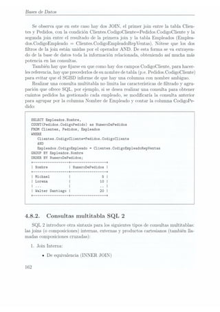 Bases de Datos
Se observa que en est.e casohay dos JOIN,
el primer join entre la tabla Clien-
tes y Pedidos, con la condición Clientes.CodigoCliente=Pedidos.CodigoCliente y la
segunda join entre el resultado de la primera. join y la tabla Empleados (Emplea-
dos.CodigoEmpleado =
Clientes.CodigoEmpleadoRepVentas). Nótese que los dos
ltros de la join están unidas por el operador AND. De esta forma se va extrayen-
do de la base de datos toda la información relacionada, obteniendo así mucha más
potencia en las consultas.
También hay que jarse en que como hay dos camposCodigoCliente, para hacer-
les referencia,hay que precederlos desu nombre de tabla (p.e. PedidosCodigoCliente)
para evitar que el SGBD informe de que hay una columna con nombre ambiguo.
Realizar una consulta multitabla no limita las características de ltrado y agru-
pación que ofrece SQL, por ejemplo, si se desea realizar una consulta para obtener
cuántos pedidos ha gestionado cada empleado, se modicaría la consulta anterior
para agrupar por la columna Nombre de Empleado y contar la columna CodigoPe-
dido:
SELECT Emp1eados.Nombre,
COUNT(Pedidos.CodigoPedido) as NumeroDePedidos
FROM Clientes, Pedidos, Empleados
WHERE
Clientes.CodigoC1iente=Pedidos.CodigoC1iente
AND
Emp1eados.CodigoEmp1eado =
Clientes.CodigoEmpleadoRepVentas
GROUP BY Emp1eados.Nombre
ORDER BY NumeroDePedidos;
I Michael
I Lorena
4.8.2. Consultas multitabla SQL 2
SQL 2
introduce otra sintaxis para los siguientes tipos de consultas multitablas:
las joins (o composiciones)
internas, externasy productos cartesianos (tambiénlla-
madas composiciones
cruzadas):
1. Join Interna:
n De equivalencia (INNER JOIN)
162
 