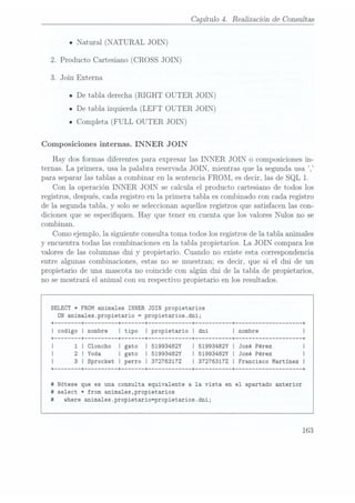 Capítulo 4. Realización de Consultas
u
Natural (NATURAL JOIN)
2. Producto Cartesiano (CROSS JOIN)
3. Join Externa
n De tabla derecha(RIGHT OUTER JOIN)
IDe tabla izquierda (LEFT OUTER JOIN)
ICompleta (FULL OUTER JOIN)
Composiciones internas. INNER JOIN
Hay dos formas diferentes para expresar las INNER JOIN o composiciones in-
ternas. La primera, usa la palabra reservada JOIN, mientras que la segunda usa ,
para separar las tablas a combinar en la sentencia FROM, es decir, las de SQL 1.
Con la operación INNER JOIN se calcula el producto cartesiano de todos los
registros, después, cada registro en la primera tabla es combinado con cada registro
de la segunda tabla, y solo se seleccionanaquellos registros que satisfacen las con-
diciones que se especiquen. Hay que tener en cuenta que los valores Nulos no se
combinan.
Como ejemplo, la siguiente consulta toma todos los registros de la tabla animales
y encuentra todas las combinaciones en la tabla propietarios. La JOIN compara los
valores de las columnas dni y propiet.arío. Cuando no existe esta correspondencia
entre algunas combinaciones, estas no se muestran; es decir, que si el dni de un
propietario de una mascota no coincide con algún dni de la tabla de propietarios,
no se mostrará el animal con su respectivo propietario en los resultados.
SELECT *FROM animales INNER JOIN propietarios
ON anima1es.propietario =
propietarios.dni;
+ ------ --+ -------- --+ ----- --+ ----------- --+ --------- --+ ------------------ --+
I codigo I nombre I tipo Í propietario I dni I nombre
+ ------ --+ --+ ----- --+ ----------- --+ --------- --+
------------------ --+
1 I Cloncho I gato I 51993482Y Í 51993482Y I José Pérez I
2 I Yoda I gato I 51993482Y I 51993482Y I José Pérez I
3 I Sprocket I perro I 372763172 I 372763172 I Francisco Martinez I
+ ------ --+ -------- --+ ----- --+ ----------- --+ --+ --+
#
Nótese que es una consulta equivalente a la vista en el apartado anterior
#
select *from anima1es,propietarios
#
where animales.propietario=propietarios.dni;
163
 