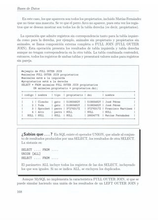 Bases de Datos
En estecaso, losque aparecenson todoslos propietarios, incluido Matías Fernández
que no tiene una mascota. Seve que el perro Arco no aparece, puesesta vezlos regis-
tros que se deseanmostrar son todos los de la tabla derecha (es decir, propietarios).
La operación que admite registros sin correspondencia tanto para la tabla izquier-
da como para la derecha, por ejemplo. animales sin propietario y propietarios sin
animales, se llama composición externa completa o FULL JOIN (FULL OUTER
JOIN). Esta operación presenta los resultados de tabla izquierda y
tabla. derecha
aunque no tengan correspondencia en la otra tabla. La tabla combinada contendrá,
entonces, todoslos registros de ambastablas y presentará valoresnulos para registros
sin pareja.
#ejemp1o de FULL OUTER JOIN
#anima1es FULL OUTER JOIN propietarios
#anima1es está a la izquierda
#propietarios está a la derecha
SELECT * FROM animales FULL OUTER JOIN propietarios
DN anima1es.propietario =
propietarios.dni;
+ ------ -+ -+ -+ ----------- -+ --------- -+ ------------------ -+
I codigo I nombre I tipo I propietario I dni I nombre
Cloncho I 51993482Y 51993482Y l José Pérez
Yoda gato I 51993482Y 51993482Y I José Pérez
Sprocket perro I 372763172 372763172 I Francisco Martinez I
l NULL NULL NULL
2883477X Matias Fernández
¿Sabías que . . . 7
En SQL existe
el operador
UNION, que
añade al
conjun-
to de resultados producidos por una SELECT, los resultados de otra SELECT.
La sintaxis es:
SELECT FROM
UNION [ALL]
SELECT FROM
El parámetro ALL incluye todos los registros de las dos SELECT, incluyendo
los que son iguales. Si no se indica ALL, se excluyen los duplicados.
Aunque MySQL no implementa la característica FULL OUTER JOIN, sí que se
puede simular haciendo una unión de los resultados de un LEFT OUTER JOIN y
168
 