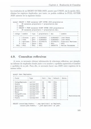 Capítulo 4. Realización de Consultas
los resultados de un RIGHT OUTER JOIN, puesto que UNION,
sin la opción ALL,
elimina los registros duplicados, por tanto, se podría codicar la FULL OUT ER
JOIN anterior de la siguiente forma:
mysq1> SELECT * FROM animales LEFT OUTER JOIN propietarios
-> ON anima1es.propietario -propietarios.dni
-> UNION
-> SELECT * FROM animales RIGHT
OUTER JOIN propietarios
-> ON
anima1es.propietario =
propietarios.dni;
+ -+ -+ -+ ----------- -+ -+ -+
I codigo I nombre I tipo I propietario I dni I nombre I
+ -+ -------- -+ ----- -+ ----------- -+ --------- -+ ------------------ -+
I Cloncho I gato I 51993482Y I 51993482Y I José Pérez I
I Yoda I gato I 51993482Y I 51993482Y I José Pérez I
I Sprocket I perro I 372763172 I372763172 I Francisco Martinez I
I Arco I perro I NULL
I NULL I NULL I
I I I
+
+ +
NULL NULL
I NULL
2883477X Matias Fernández I
4.9. Consultas reexivas
A veces, es necesario obtener información de relaciones reexivas, por ejemplo,
un informe de empleadosdonde junto a su nombre y apellidos apareciera el nombre
y apellidos de su jefe. Para ello, es necesario hacer una JOIN entre registros de la
misma tabla:
mysq1> desc Empleados;
+ -------------- -+ ------------ -+ ---- +--+ ------- -+ ----- -+
I F1e1d I Type I Null I Key I Default I Extra I
+
-------------- -+ ------------ -+ ---- --+-----+ ------- -+ ----- -+
I CodigoEmp1eado I int(11) I N0
I PRI I NULL
I |
I Nombre I varchar(50) I N0
I I NULL
I I
| Apellidol I varchar(50) I N0
I I NULL
I I
I Ape11ido2 I varchar(50) I YES I I NULL
I |
I Extension I varchar(10) I N0
I l NULL
I I
| Email I varchar(100) I ND
I I NULL
I |
I Codigoüficina I varchar(10) I N0
I I NULL
I I
I CodigoJefe I int(11) I YES I I NULL
I I #autore1ación
I Puesto I varchar(50) I YES I I NULL
I I
+
-------------- -+ ------------ -+ ---- -+----+ ------- -+ -+
SELECT concat(emp.Nombre, ,emp.Ape11ido1) as Empleado,
concat(jefe.Nombre, ,jefe.Ape11ido1) as jefe
169
 