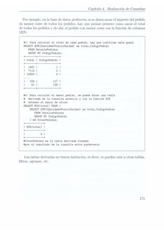 Capítulo 4. Realización de Consultas
Por ejemplo, en la base dedatos jardineria, si sedesea sacarel importe del pedido
de menor coste de todos los pedidos. hay que pensar primero como sacar el total
de todos los pedidos y de ahí, el pedido con menor coste con la función de columna
MIN:
#1: Para calcular el total de cada pedido, hay que codificar esta query
SELECT SUM(Cantidad*PrecioUnidad) as total,CodigoPedido
FROM Deta11ePedidos
GROUP BY CodigoPedido;
#2: Para calcular el menor pedido, se puede hacer una tabla
#
derivada de la consulta anterior y con la función MIN
#
obtener el menor de ellos:
SELECT MIN(total) FROM (
SELECT SUM(Cantidad*PrecioUnidad) as total,CodigoPedido
FROM Deta11ePedidos
GROUP BY
CodigoPedido
) AS TotalPedidos;
+ ---------- --+
I MIN(tota1) l
+ --+
| 4 I
+ ---------- --+
#Tota1Pedidos es la tabla derivada formada
#por el resultado de la consulta entre paréntesis
Las tablas derivadas no tienen limitación, es decir, se puedenunir a otras tablas,
ltrar, agrupar, etc.
171
 