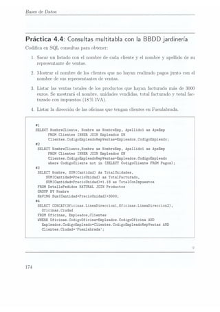 Bases de Datos
Práctica 4.4: Consultas multitablacon la BBDD jardinería
Codica en SQL consultas para obtener:
1. Sacar un listado con el nombre de cada cliente y
el nombre y apellido de su
representante de ventas.
2. Mostrar el nombre de los clientes que no hayan realizado pagos junto con el
nombre de sus representantes de ventas.
3. Listar las ventas totales de los productos que hayan facturado más de 3000
euros. Se
mostrará el nombre. unidades vendidas, total facturado y total fac-
turado con impuestos (18
(7o IVA).
4. Listar la dirección de las ocinas que tengan clientes en Fuenlabrada.
#1
SELECT NombreC1iente, Nombre as NombreEmp, Apellidol as ApeEmp
FROM Clientes INNER JOIN Empleados ON
Clientes.CodigoEmpleadoRepVentas=Empleados.CodigoEmp1eado;
#2
SELECT NombreC1iente,Nombre as NombreEmp, Apellidol as ApeEmp
FROM Clientes INNER JOIN Empleados ON
Clientes.CodigoEmp1eadoRepVentas=Emp1ea
where
Codigocliente not
in (SELECT
CodigoC1iente FROM
Pagos);
#3
SELECT
Nombre, SUM(Cantidad) As Tota1Unidades,
SUM(Cantidad*PrecioUnidad) as Tota1Facturado,
SUM(Cantidad*PrecioUnidad)*1.18 as Totalconïmpuestos
FROM Deta11ePedidos NATURAL JOIN Productos
GROUP BY Nombre
HAVING Sum(Cantidad*PrecioUnidad)>3000;
#4
SELECT
CONCAT(0ficinas.LineaDireccion1,0ficinas.LineaDire
Dficinas.Ciudad
FROM Oficinas, Emp1eados,C1ientes
WHERE
Oficinas.CodigoÜficina=Emp1eados.Codigo0ficina AND
Empleados.CodigoEmp1eado=C1ientes.CodigoEmp1eadoRepVentas AND
Clientes.Ciudad=Fuenlabrada;
174
 