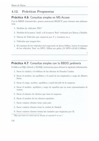 Bases de Datos
4.12. Prácticas Propuestas
Práctica 4.6: Consultas simples
en MS-Access
Con la BBDD Automóviles, genera sentenciasSELECT para obtener esta informa-
ción:
1.
2.
3.
Modelos de vehículos TDlf
Modelos de la marca Audi y de la marca "Seat ordenado por lllarca y Modelo.
Alarcas de Vehículos que empiecen por T y terminen en a.
.Vehículos que tengan foto.
.El consumo de los vehículos está expresadoen litros / IOOkm.Listar el consumo
de losvehículos Seat en MPG, lIillas por galón (10MPG=23.49 1/100km).
O
Práctica 4.7: Consultas simples
con la BBDD jardinería
Codica en SQL (Oracle y MySQL) sentencias paraobtener la siguiente información:
1.
2.
OWNQF-l
Sacar la ciudad y el teléfono de las ocinas de Estados Unidos.
Sacar el nombre, los apellidos y el email de los empleados a cargo de Alberto
Soria.
Sacar el cargo, nombre, apellidos y email del jefe de la empresa.
Sacar el nombre, apellidos y cargo de aquellos que no sean representantes de
ventas.
Sacar el número de clientes que tiene la empresa.
Sacar el nombre de los clientes españoles.
Sacar cuántos clientes tiene cada país.
Sacar cuántos clientes tiene la ciudad de Madrid.
.Sacar cuántos clientes tienen las ciudades que empiezan por M.
4Hay quetener encuenta queen Access,
el comodín°7c es
un *
 