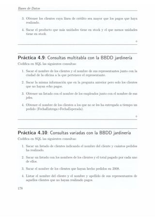Bases de Datos
3. Obtener los clientes cuya línea de crédito sea mayor que los pagos que haya
realizado.
4. Sacar el producto que más unidades tiene en stock y el que menos unidades
tiene en stock.
Práctica 4.9: Consultas multitabla
con IaBBDD jardinería
Codica en SQL las siguientes consultas:
1. Sacar el nombre de los clientes y el nombre de sus representantes junto con la
ciudad de 1a ocina a la que pertenece el representante.
2. Sacar la misma información que en la pregunta anterior pero solo los clientes
que no hayan echo pagos.
3. Obtener un listado con el nombre de los empleadosjunto con el nombre de sus
jefes.
4. Obtener el nombre de los clientes a los que no se les ha entregado a tiempo un
pedido (FechaEntrega>FechaEsperada).
Práctica 4.10: Consultas variadas
con la BBDD jardinería
Codica en SQL las siguientes consultas:
1. Sacar un listado de clientes indicando el nombre del cliente y cuántos pedidos
ha realizado.
2. Sacar un listado con los nombres de los clientes y el total pagado por cada uno
de ellos.
3. Sacar el nombre de los clientes que hayan hecho pedidos en 2008.
4. Listar el nombre del cliente y el nombre y apellido de sus representantes de
aquellos clientes que no hayan realizado pagos.
178
 