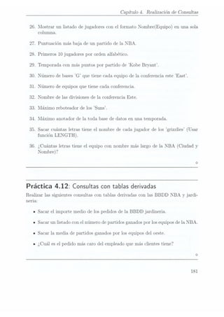 26.
27.
28.
29.
30.
31.
32.
33.
34.
35.
36.
Capítulo 4. Realización de Consultas
Mostrar un listado de jugadores con el formato Nombre(Equipo) en una sola
columna.
Puntuación más baja de un partido de la NBA.
Primeros 10 jugadores por orden alfabético.
Temporada con más puntos por partido de Kobe Bryant.
Número de bases "G que tiene cada equipo de la conferencia este East.
Número de equipos que tiene cada conferencia.
Nombre de las divisiones de la Conferencia Este.
Máximo reboteador de los Suns.
Nláximo anotador de la toda base de datos en una temporada.
Sacar cuántas letras tiene el nombre de cada jugador de los grizzlies (Usar
función LENGTH).
¿Cuántas letras tiene el equipo con nombre más largo de la NBA (Ciudad y
Nombre)?
Práctica 4.12: Consultas con tablas derivadas
Realizar las siguientes consultas con tablas derivadas con las BBDD NBA y jardi-
neria:
Sacar el importe medio de los pedidos de la BBDD jardineria.
Sacar un listado con el número de partidos ganados por los equipos de la NBA.
Sacar la media de partidos ganados por los equipos del oeste.
¿Cuál es el pedido más caro del empleado que más clientes tiene?
181
 