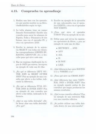 Bases de Datos
4.15.
184
.Realiza una lista con los operado-
res que puedes escribir en un ltro,
clasicándolos según su tipo.
.La tabla alumno tiene un campo
llamado Nacionalidad. Escribe una
consulta para sacar los alumnos de
España, Italia y
Dinamarca de dos
formas, una con el operador IN, y
otra con operadores AND.
.Escribe la sintaxis de la senten-
cia SELECT con todas sus cláusu-
las correspondientes (ORDER BY,
HAVING, GROUP BY, etc.) y des-
cribe para qué sirve cada una.
. Haz un esquema clasicando los ti-
pos deJOIN que existen. Incorpora
un ejemplo de cada una de ellas.
. ¿En qué se diferencia LEFT OU-
TER JOIN de RIGHT OUTER
JOIN? Pon un ejemplo de una con-
sulta que afecte a dos tablas, indi-
cando la diferencia.
¿En qué se diferencia FULL OU-
TER JOIN de INNER JOIN? Pon
un ejemplo de una consulta que
afecte a dos tablas, indicando la di-
ferencia.
.¿Qué es una tabla derivada? ¿De-
be llevar alias una tabla derivada?
¿Por qué?
8.
10.
11.
12.
13.
14.
15.
.¿Para
Comprueba tu aprendizaje
Escribe un ejemplo de la ejecución
de una subconsulta con el opera-
dor EXISTS y otra con el operador
NOT EXISTS.
qué sirve el operador
UNION? Pon un ejemplo de su uso.
Dene para qué sirven los siguien-
tes operadores de ltros, y pon un
ejemplo de cada uno de ellos:
u
BETWEEN ...AND
u
ANY
n
ALL
n
IS
u
IS NOT
u
LIKE
¿Qué diferencia hay entre HAVING
x>y y WHERE x>y?
¿Para qué sirve un CROSS JOIN?
¿Qué diferencia hay entre NATU-
RAL JOIN e INNER JOIN? Pon
un ejemplo usando ambas de dos
consultas que hagan produzcan los
mismos resultados.
¿Qué esuna consulta reexiva? Pon
un ejemplo de una sentencia SQL
con una consulta reflexiva.
¿Se podría utilizar una tabla deri-
vada dentro de una subconsulta?
 