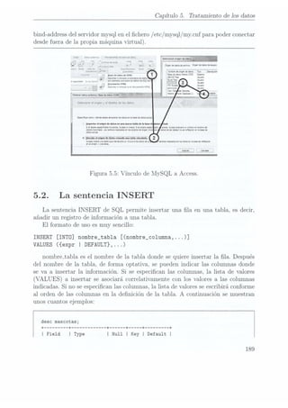 Capítulo 5. Tratamiento de los datos
bind-address del
servidor mysqlen elchero / etc/mysql/ my.cnfpara poderconectar
desde fuerade la propia máquinavirtual).
Creu 01:3:enema: HQVVÍÜHCÜÏ.
ae nu
ue ¡nox
,7; 7 n, n: a ** me o
A.» umvolml v ' su onoenoenaooaowwo Mo-óeuovdenno
m: ss
Ene! una
de v. w
E-conwones Ene!
Snavebmm Lgf}: _
quruncas 7 g
Nowbvvedongeneowm
Too Dowpaón
Irporïay ¡ Wdegmkm ¿aseoecaosnnmenï Sue-n
"3V lrlnernv n
nncuinr n
un: tuu
de ¡nos th
,99m3 g, n,
«m, no! ejemplo una
nu ne
emos de
SQL Se
t
:1 panama-no
HTML
lmccrur a
nnzum a
un euumenw
HTML
Selecoone el
origen y
el destno
de los
datos.
ïamemrvnmdmdeduenúvucerwbsdomsenhbasedeomxui
¡mpwhreiuboldehumninevlbhhdehbnc v
sselememesoeeudamnsrmnmmbaeris-daopmewec --
nophonortndmwswhosveuzuosmmwxmaeaw
-
densidad.
encsrghccensuvawiwvuwodrvnbrndd
datosucllsühmserekyïrvenbbseae
'EéEEEEï¡h6En29-bïíí
Accesscreráuwuveuuermtwüimvi-nxabsamue
-
mdommvvusvu.
cnwbnurnhndosenbsnnmsenkznnsnreewü
l Amt! 1 (mehr
Figura 5.5: Vínculo de INIySQL a Access.
5.2. La sentencia INSERT
La sentencia INSERT de SQL permite insertar una la en una tabla, es decir,
añadir un registro de información a una tabla.
El formato de uso es muy sencillo:
INSERT [INTO] nombre_tab1a [(nombre_columna, . ..)]
VALUES ({expr I DEFAULT},...)
nombre_tabla es el nombre de la tabla donde se quiere insertar la la. Después
del nombre de la tabla, de forma optativa, se pueden indicar las columnas donde
se va a insertar la información. Si se especican las columnas, la lista de valores
(VALUES) a insertar se asociará correlativamente
con los valores a las columnas
indicadas. Si no se especican las columnas, la lista de valores seescribirá conforme
al orden de las columnas en la denición de la tabla. A continuación se muestran
unos cuantos ejemplos:
desc mascotas;
+ ------- --+ ----------- --+ ---- --+-----+ ------- --+
I Field I Type I Null I Key I Default I
189
 