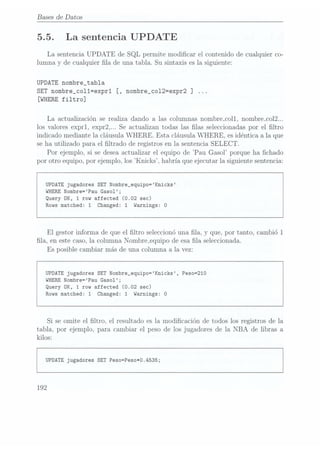 Bases de Datos
5.5. La sentencia UPDATE
La sentencia UPDATE de SQL permite modicar el contenido de cualquier co-
lumna y de cualquier la de una tabla. Su sintaxis es la siguiente:
UPDATE nombre_tab1a
SET nombre_col1=expr1 [, nombre_co12=expr2 ]
[WHERE filtro]
La actualización se realiza dando a las columnas nombre_col1, nombre_col2...
los valores exprl, expr2,... Se actualizan todas las las seleccionadas por el ltro
indicado mediante la cláusula WHERE. Esta cláusula WHERE, es idéntica a la que
se ha utilizado para el ltrado de registros en la sentencia SELECT.
Por ejemplo, si se desea actualizar el equipo de Pau Gasol porque ha chado
por otro equipo, por ejemplo, los Knicks, habría que ejecutar la siguiente sentencia:
UPDATE jugadores SET Nombre_equipo=Knicks
WHERE Nombre=Pau Gasol;
Query DK, 1
row affected (0.02 sec)
Rows matched: 1
Changed: 1
Warnings: O
El gestor informa de que el ltro seleccionó una la, y que, por tanto, cambió 1
la, en este caso, la columna Nombre_equipo de esa la seleccionada.
Es posible cambiar más de una Columna a la vez:
UPDATE jugadores SET Nombre_equipo=Knicks, Peso=21O
WHERE Nombre=Pau Gasol;
Query OK, 1 row affected (0.02 sec)
Rows matched: 1
Changed: 1 Warnings: 0
Si se omite el ltro, el resultado es la Inodicación de todos los registros de la
tabla, por ejemplo, para cambiar el peso de los jugadores de la NBA de libras a
kilos:
UPDATE jugadores SET Peso=Peso*0.4535;
192
 