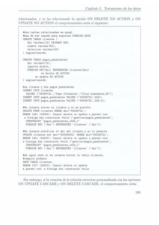 Capítulo 5. Trataznientode los datos
relacionados,
y se ha seleccionadola opción ON DELETE NO
ACTION y ON
UPDATE NO ACTION el comportamientoseríael siguiente:
#dos tablas relacionadas en mysql
#han de ser innodb para soportar FOREING KEYS
CREATE TABLE clientes
(
dni varchar(15) PRIMARY KEY,
nombre varchar(50),
direccion varchar(50)
) engine=innodb;
CREATETABLEpagos_pendientes(
dni varchar(15),
importe double,
FOREIGN KEY(dni) REFERENCES clientes(dni)
on delete NO ACTION
on update NO ACTION
) engine=innodb;
#un cliente
y dos pagos pendientes
INSERT INTO clientes
VALUES(5555672L,Pepe Cifuentes,C/Los almendros,23);
INSERT INTO pagos_pendientes VALUES(5555672L,500);
INSERT INTO pagos_pendientes VALUES(5555672L,234.5);
#Se intenta borrar el cliente y no es posible
DELETE FROM clientes WHERE dni=5555672L;
ERROR1451 (23000): Cannot delete or update a parent row:
a foreign key constraint fails (gestion/pagos_pendientes,
CONSTRAINT
pagos_pendientes_ibfk_1
FÜREIGN KEY (dni) REFERENCES 'clienteS ('dni))
#Se intenta modificar el dni del cliente y no lo permite
UPDATE clientes set dni=55555555L WHERE dni=5555672L;
ERROR1451
(23000): Cannot delete or update a parent row:
a foreign key constraint fails (gestion/pagos_pendientes,
CONSTRAINT
pagos_pendientes_ibfk_1
FOREIGN KEY (dni) REFERENCES clientes (dni))
#de igual modo si se intenta borrar la tabla clientes,
#tampoco podemos
DROP TABLE clientes;
ERROR1217
(23000): Cannot delete or update
a parent row: a foreign key constraint fails
Sin embargo,sila creaciónde la relaciónestuviese
personalizadaconlasopciones
ON UPDATE CASCADE y ON DELETE CASCADE, el comportamientosería:
195
 