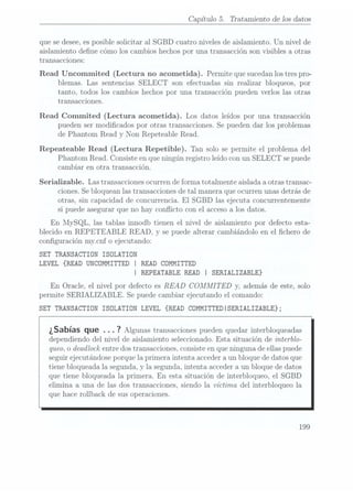 Capítulo 5. Tratamiento de los datos
que sedesee, esposible solicitar al SGBD cuatro niveles de aislamiento. Un nivel de
aislamiento dene cómo los cambios hechospor una transacción son visibles a otras
transacciones:
Read Uncommited (Lectura no acometida). Permite que sucedan
los trespro-
blemas. Las sentencias SELECT son efectuadas sin realizar bloqueos, por
tanto, todos los cambios hechos por una transacción pueden verlos las otras
transacciones.
Read Commited (Lectura acometida). Los datos leídos por una transacción
pueden ser modicados por otras transacciones. Se pueden dar los problemas
de Phantom Read y Non Repeteable Read.
Repeateable Read (Lectura Repetible). Tan solo se permite el problema del
Phantom Read. Consiste enque ningún registro leído con un SELECT se puede
cambiar en otra transacción.
Serializable. Las transacciones ocurren de forma totalmente aislada a otras transac-
ciones. Sebloquean las transacciones detal manera que ocurren unas detrás de
otras, sin capacidad de concurrencia. El SGBD las ejecuta concurrentemente
si puede asegurar que no hay conflicto con el accesoa los datos.
En MySQL, las tablas innodb tienen el nivel de aislamiento por defecto esta-
blecido en REPETEABLE READ, y se puede alterar cambiándolo en el chero de
conguración mycnf o ejecutando:
SET TRANSACTION ISÜLATION
LEVEL {READ UNCÜMMITTED I READ COMMITTED
I REPEATABLE READ I SERIALIZABLE}
En Oracle, el nivel por defecto es READ COMMI T
ED y,
además de este, solo
permite SERIALIZABLE. Se puedecambiar ejecutando el comando:
SET TRANSACTIDN ISÜLATIDN LEVEL {READ CÜMMITTEDISERIALIZABLE};
¿Sabías que . .. 7
Algunas transacciones pueden
quedar interbloqueadas
dependiendo del nivel de aislamiento seleccionado. Esta situación de interblo-
queo, odeadlock entredos transacciones.consiste enque ninguna de ellaspuede
seguir ejecutándoseporque la primera intenta acceder aun bloque de datos que
tiene bloqueada la segunda, y la segunda, intenta acceder aun bloque de datos
que tiene bloqueada la primera. En esta situación de interbloqueo, el SGBD
elimina a una de las dos transacciones. siendo la víctima del interbloqueo la
que hace rollback de sus operaciones.
199
 