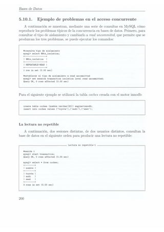 Bases de Datos
5.10.1. Ejemplo de problemas en el acceso concurrente
A continuación se muestran, mediante una serie de consultas en MySQL cómo
reproducir los problemas típicos de la concurrencia en bases dedatos. Primero, para
consultar el tipo de aislamiento y cambiarlo a read uncommited, que permite que se
produzcan los tres problemas, se puedeejecutar los comandos:
#consu1ta tipo de aislamiento
mysql) select @@tx_isolation;
+ -+
I @@tx_iso1ation
+ --------------- -+
I REPEATABLE-READI
+ --------------- -+
1
row in set (0.00 sec)
#estab1ecer el tipo de aislamiento a read uncommitted
mysq1> set session transaction isolation level read uncommitted;
Query DK, 0 rous affected (0.00 sec)
Para el siguiente ejemplo se utilizará la tabla coches creadacon el motor innodb:
create table coches (nombre varchar(20)) engine=innodb;
insert into coches values (toyota),(audi),(seat);
La lectura no repetible
A continuación, dos sesiones distintas, de dos usuarios distintos, consultan la
base de datos en el siguiente orden para producir una lectura no repetible:
Lectura no repetible-1
#sesión 1
mysq1> start transaction;
Query DK, 0
rows affected (0.00 sec)
mysq1> select t from coches;
+ ------ -+
Inombre I
+ ------ -+
I toyota I
Iaudi I
+ ------ -+
3 rows in set (0.00 sec)
200
 