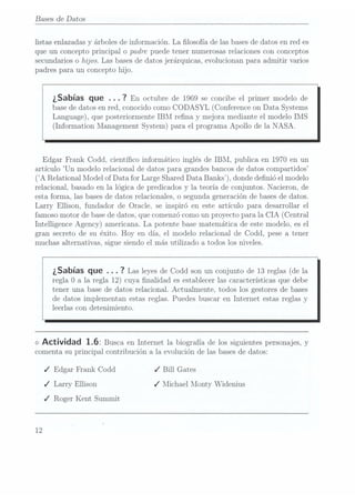 Bases de Datos
listas enlazadas y árboles de información. La losofía de las bases dedatos en red es
que un concepto principal o padre puede tener numerosas relaciones con conceptos
secundarios o hijos. Las bases dedatos jerárquicas, evolucionan para admitir varios
padres para un concepto hijo.
¿Sabías que . . . 7
En octubre de1969 se
concibe elprimer modelode
base dedatos en red. conocido como CODASYL (Conference on Data Systems
Language), que posteriormente IBM rena. y mejora mediante el modelo IMS
(Information Management System) para el programa Apollo de la NASA.
Edgar Frank Codd, cientíco informático inglés de IBM, publica en 1970 en un
artículo Un modelo relacional de datos para grandes bancos de datos compartidos
(A Relational Model ofData forLarge Shared
Data Banks), donde denió el modelo
relacional, basado en la lógica de predicados y la teoría de conjuntos. Nacieron, de
esta forma, las basesde datos relacionales, o segunda generación de basesde datos.
Larry Ellison, fundador de Oracle. se inspiró en este artículo para desarrollar el
famoso motor de basede datos, que comenzócomo un proyecto para la CIA (Central
Intelligence Agency) americana. La potente base matemática de este modelo, es el
gran secreto de su éxito. Hoy en día, el modelo relacional de Codd, pese a tener
muchas alternativas, sigue siendo el más utilizado a todos los niveles.
¿Sabías que . . . 7
Las leyes de
Codd son
un conjuntode 13reglas (de
la
regla O
a la regla 12) cuya nalidad es establecer las características que debe
tener una base de datos relacional. Actualmente. todos los gestores de bases
de datos implementan estas reglas. Puedes buscar en Internet estas reglas y
leerlas con detenimiento.
<>
Actividad 1.6: Busca en Internetla biografíade lossiguientes personajes,
y
comenta su principal contribución a la evolución de las basesde datos:
J Edgar Frank Codd J Bill Gates
J Larry Ellison J Michael Monty Widenius
J Roger Kent Summit
12
 