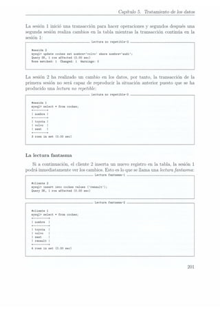 Capítulo 5. Tratamiento de los datos
La sesión 1 inició una transacción para hacer operaciones y segundos despuésuna
segunda sesión realiza cambios en la tabla mientras la transacción continúa en la
sesión 1:
Lectura no repetible-2
#sesión 2
mysq1> update coches
set nombre=vo1vo vhere nombre=audi;
Query
DK, 1
row affected (0.00 sec)
Rows
matched: 1
Changed: 1
Warnings: 0
La sesión 2
ha realizado un cambio en los datos, por tanto, la transacción de la
primera sesión no será capaz de reproducir la situación anterior puesto que se ha
producido una lectura no repetible:
Lectura no repetible-3
#sesi6n 1
mysq1> select *from coches;
+
------ --+
I nombre I
+ ------ --+
I toyota I
I volvo |
+ ------ --+
3
rows in set (0.00 sec)
La lectura fantasma
Si a continuación, el cliente 2 inserta un nuevo registro en la tabla, la sesión 1
podrá inmediatamente ver los cambios. Esto es loque sellama una lectura fantasma:
Lectura fantasma-1
#cliente 2
mysq1> insert into coches values (renault);
Query OK, 1
row affected (0.00 sec)
Lectura fantasma-2
#c1iente 1
mysq1> select *from coches;
rovs in set (0.00 sec)
201
 