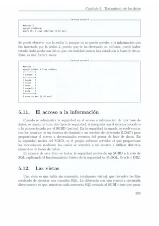 Capítulo 5. Tratamiento de 10s datos
Lectura sucia-3
#sesión 2
mysq1> rollback;
Query OK, 0
rows affected (0.00 sec)
Se puedeobservar que la sesión 1, aunque ya no puede accedera la información que
fue insertada por la sesión 2, puesto que se ha efectuado un rollback, puede haber
estado trabajando con datos, que, en realidad, nunca han estado en la base dedatos.
Esto, es una lectura sucia:
Lectura sucia-4
sesión 1
mysq1> select *from coches;
rows in set (0.00 sec)
5.11. El acceso a la información
Cuando se administra la. seguridad en el acceso a información de una base de
datos, escomún utilizar dos tipos de seguridad, la integrada con el sistema operativo
y la proporcionada por el SGBD (nativa). En la seguridad integrada, se suele contar
con los usuarios de un sistema de dominio o un servicio de directorio (LDAP) para
proporcionar el acceso a determinados recursos del gestor de base de datos. En
la seguridad nativa del SGBD, es el propio software servidor el que proporciona
los mecanismos mediante los cuales se autoriza a un usuario a utilizar distintos
elementos de bases de datos.
El alcance de este libro es tratar la seguridad nativa de un SGBD a través de
SQL explicando el funcionamiento básico de la seguridad en MySQL, Oracle y DB2.
5.12. Las vistas
Una vista es una tabla sin contenido, totalmente virtual, que devuelve las las
resultado de ejecutar una consulta SQL. La diferencia con una consulta ejecutada
directamente es que, mientras cada sentencia SQL enviada al SGBD tiene que pasar
203
 