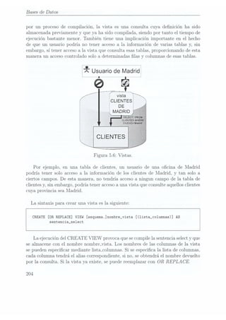 Bases de Datos
por un proceso de compilación, la vista es una consulta cuya denición ha sido
almacenada previamente y que ya ha sido compilada, siendo por tanto el tiempo de
ejecución bastante menor. También tiene una implicación importante en el hecho
de que un usuario podría no tener acceso a la información de varias tablas y, sin
embargo, sí tener accesoa la Vista que consulta esas tablas, proporcionando de esta
manera un acceso controlado solo a detern1inadas las y columnas de esastablas.
¿r Usuario
de Madrid
L a
xústaii j
CLIENTES
DE
Figura 5.6: Vistas.
Por ejemplo, en una tabla de clientes, un usuario de una ocina de Madrid
podría tener solo acceso a la información de los clientes de Madrid, y tan solo a
ciertos campos. De esta manera, no tendría acceso a ningun campo de la tabla de
clientes y, sin embargo, podría tener acceso auna vista que consulte aquellos clientes
cuya provincia sea Madrid.
La sintaxis para crear una vista es la siguiente:
CREATE [ORREPLACE] VIEW [esquema.]nombre_vista [(1ista_co1umnas)] AS
sentencia_se1ect
La ejecución del CREATE VIEW provoca que secompile la sentencia selecty que
se almacene con el nombre nombremista. Los nombres de las columnas de la vista
se pueden especicar mediante lista_columnas. Si se especica la lista de columnas,
cada columna tendrá el alias correspondiente, si no, se obtendrá el nombre devuelto
por la consulta. Si la vista ya existe, se puede reemplazar con OR REPLA CE.
204
 