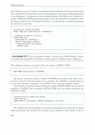 Bases
de Datos
para Oracle, aunque a Oracle se le pueden incluir multitud de opciones extras para
dar características adicionales, como la asignación de cuota para añadir información
a un tablespace o bloquear la cuenta temporalmente. En DB2 no se utiliza el co-
mando CREATE USER puesto que la mayor parte de la gestión de usuarios sehace
de forma integrada con el Sistema Operativo. A continua.ción semuestran ejemplos
de creación de usuarios:
#creación de usuario en MySQL
CREATE USER paco IDENTIFIED BY o99238kjkA;
--creación de usuario en Oracle
CREATE USER paco
IDENTIFIED BY o99238kjkA
DEFAULT TABLESPACE Nominas
QUÜTA UNLIMITED DN Nominas
ACCÜUNT LOCK;
<>
Actividad 5.32 Crealos usuarios
Pedro yJavier enlos SGBDmysql yOracle
con passwords apropiadas. En Oracle, asigna quota de 1MB en algún tablespace.
Para eliminar usuarios, se puede utilizar la sentencia DROP USER:
DRÜP USER nombre_usuario [CASCADE];
En Oracle, se puede incluir el token CASCADE para indicar que junto con el
usuario se borren todos los objetos de su esquema. En liIySQL, se pueden borrar
la vez varios usuarios, separando los nombres de los usuarios mediante comas.
Para modicar usuarios, Oracle utiliza el comando ALTER USER, que no estádis-
ponible en MySQL. Este comando ALTER USER usa las mismas opciones que
CREATE USER.
--Modificación de usuario en Oracle
ALTER USER Paco
IDENTIFIED BY nueva_pass DEFAULT Tablespace Facturas;
En MySQL hay que modicar los usuarios actualizando sus datos en la propia
tabla mysq1.user del sistema. Por ejemplo, para cambiar el host desde el que el
206
 