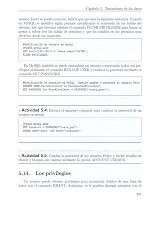 Capítulo 5. Tratamiento de los datos
usuario Javier se puedeconectar, habría que ejecutar la siguiente sentencia. Cuando
en MySQL se modica algún permiso modicando el contenido de las tablas del
sistema, hay que ejecutar además el comando FLUSH PRIVILEGES para forzar al
gestor a volver leer las tablas de permisos y que los cambios en los permisos sean
efectivos desde ese momento.
#Modificación de usuario en mysql.
UPDATE mysql.user
SET host=192.168.3.1 where user=JAVIER;
FLUSH PRIVILEGES;
En MySQL también se puede renombrar un usuario conservando todos sus pri-
vilegios utilizando el comando RENAME USER y
cambiar la password mediante el
comando SET PASSWORD:
#Modificación de usuarios en MySQL. Cambiar nombre y password al usuario Paco
RENAME USER Paco@1oca1host to PacoSanchez@1ocalhost;
SET PASSWORD
for Pacoclocalhost =
PASSw0RD(nueva_pass);
<> Actividad 5.4: Ejecuta el siguiente
comando para
cambiar lapassword de
un
usuario en mysql:
UPDATE mysql.user
SET Password =
PASSWORD("nueva_pwd")
WHERE user=paco AND host=loca1host;
o Actividad 5.5: Cambia la passwordde losusuarios Pedroy Javier creados en
Oracle y bloquea sus cuentas mediante la opción ACCOUNT UNLOCK.
5. 14. Los privilegios
Un usuario puede obtener privilegios para manipular objetos de una base de
datos con el comando GRANT. Asimismo, se le pueden denegar permisos con el
207
 