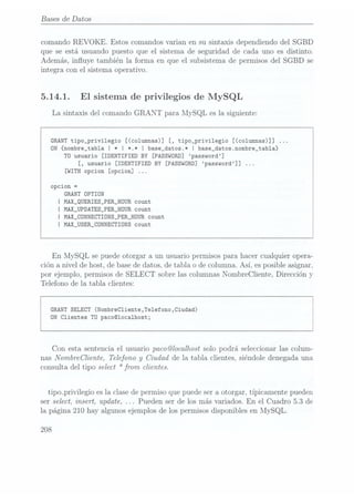 Bases
de Datos
comando REVOKE. Estos comandos varian en su sintaxis dependiendo del SGBD
que se está usuando puesto que el sistema de seguridad de cada uno es distinto.
Además, inuye también la forma en que el subsistema de permisos del SGBD se
integra con el sistema operativo.
5.14.1. El sistema de privilegios de MySQL
La sintaxis del comando GRANT para MySQL es la siguiente:
GRANT tipo_privi1egio [(co1umnas)] [, tipo_privi1egio [(co1umnas)]]
ON {nombre_tab1a I * I *.* I base_datos.* I base_datos.nombre_tabla}
T0 usuario [IDENTIFIED BY [PASSWORD] password]
[, usuario [IDENTIFIED BY [PASSWORD] password]]
[WITH opcion [opcion]
opcion =
GRANT DPTION
| MAX_QUERIES_PER_HOUR count
I MAX_UPDATES_PER_HOURcount
I MAX_CDNNECTIÜNS_PER_HDURcount
I MAX_USER_CONNECTIONS count
En MySQL se puedeotorgar a un usuario permisos para hacer cualquier opera-
ción a nivel de host, de base dedatos, de tabla o de columna. Así, es posible asignar.
por ejemplo, permisos de SELECT sobre las columnas NombreCliente, Dirección y
Telefono de la tabla clientes:
GRANT
SELECT (Nombrecliente,Telefono,Ciudad)
ON Clientes TU paco@1oca1host;
Con esta sentencia el usuario paco@localhost solo podrá seleccionar las colum-
nas NombreCliente, Telefono y
Ciudad de la tabla clientes, siéndole denegada una
consulta del tipo select * from clientes.
tipo_privi1egio es la clase de permiso que puede ser a otorgar, típicamente pueden
ser select, insert, update. . . .Pueden ser de los más variados. En el Cuadro 5.3 de
la página 210 hay algunos ejemplos de los permisos disponibles en MySQL.
208
 