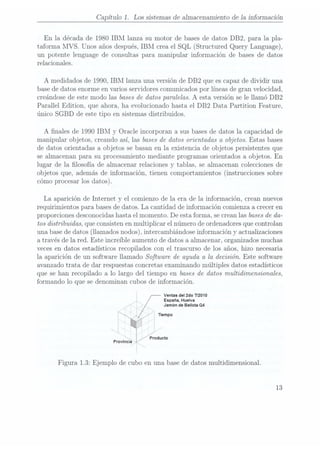 Capítulo 1. Los sistemas de almacenamiento de la información
En la década de 1980 IBM lanza su motor de bases de datos DB2, para la pla-
taforma MVS. Unos añosdespués, IBMcrea elSQL (Structured Query Language),
un potente lenguage de consultas para manipular información de bases de datos
relacionales.
A medidados de 1990, IBM lanza una versión de DB2 que escapaz de dividir una
base dedatos enorme en varios servidores comunicadospor líneas de gran velocidad,
creándose deeste modo las basesde datos paralelas. A
esta versión se le llamó DB2
Parallel Edition, que ahora, ha evolucionado hasta el DBZ Data Partition Feature,
único SGBD de este tipo en sistemas distribuidos.
A nales de 1990 IBM y Oracle incorporan a sus bases dedatos la capacidad de
manipular objetos, creando así, las basesde datos orientadas a objetos. Estas bases
de datos orientadas a objetos se basan en la existencia de objetos persistentes que
se almacenan para su procesamiento mediante programas orientados a objetos. En
lugar de la losofía de almacenar relaciones y tablas, se almacenan colecciones de
objetos que, además de información, tienen comportamientos (instrucciones sobre
cómo procesar los datos).
La aparición de Internet y el comienzo de la era de la información, crean nuevos
requirimientos para bases dedatos. La cantidad de información comienza a creceren
proporciones desconocidashasta el momento. De esta forma, se creanlas basesde da-
tos distribuidas, que consistenen multiplicar el número de ordenadoresque controlan
una basede datos (llamados nodos), intercambiándose información y actualizaciones
a través de la red. Este increible aumento de datos a almacenar, organizados muchas
veces en datos estadísticos recopilados con el trascurso de los años, hizo necesaria
la aparición de un software llamado Software de ayuda a la decisión. Este software
avanzado trata de dar respuestas concretasexaminando múltiples datos estadísticos
que se han recopilado a lo largo del tiempo en bases dedatos multidimensionales,
formando lo que se denominan cubos de información.
Ventas del 2do 172010
España, Huelva
Jamón de Bellota Q4
empo
¡z/broducto
Provincia '
Figura 1.3: Ejemplo de cubo en una base de datos multidimensional.
13
 