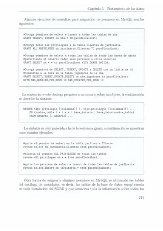 Capítulo 5. Tratamiento de los datos
Algunos ejemplos de consultas para asignación de permisos en MySQL son los
siguientes:
#0torga permisos de select e insert a todas las tablas de nba
GRANT SELECT, INSERT
on nba.* T0
paco@loca1host;
#0torga todos los privilegios a la tabla Clientes de jardineria
GRANT ALL PRIVILEGES on jardineria.C1ientes TD
paco©localhost;
#Ütorga permisos de select a todas las tablas de todas las bases de datos
#permitiendo al usuario ceder esos permisos a otros usuarios
GRANT SELECT
on *.* to paco@1oca1host WITH GRANTDPTIÜN;
#0torga permisos de SELECT, INSERT,
UPDATE y DELETE
con un límite de 10
#consu1tas a la hora en la tabla jugadores de la nba
GRANTSELECT,INSERT,UPDATE,DELETE
on nba.jugadores to paco@1oca1host
WITH
MAX_QUERIES_PER_HOUR 10 MAX_UPDATES_PER_HGUR 10
La sentencia revoke deniegapermisos aun usuario sobre un objeto. A continuación
se describe la sintaxis:
REVDKE tipo_privi1egio [(columnas)] [, tipo_privi1egio [(co1umnas)]]
ON {nombre_tabla I *I *.* I base_datos.* I base_datos.nombre_tab1a}
FROM usuario [, usuario]
La sintaxis es muy parecida a la de la sentencia grant, a continuación se muestran
unos cuantos ejemplos:
#quita el permiso de select en la tabla jardineria.C1iente
revoke select on jardineria.Clientes from paco@localhost;
#e1imina el permiso ALL PRIVILEGES de todas las tablas
revoke all privileges on *.* from paco@1oca1host;
#quita los permisos de select e insert de todas las tablas de jardineria
revoke se1ect,insert on jardineria.* from paco@1ocalhost;
Otra forma de asignar y eliminar permisos en MySQL es utilizando las tablas
del catálogo de metadatos, es decir, las tablas de la base de datos mysql creada
en toda instalación del SGBD
y que almacena toda la información sobre todos los
211
 