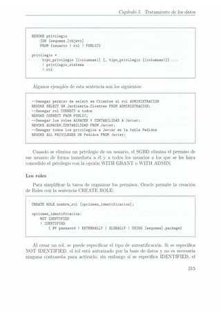 Capítulo 5. Tratamiento de los datos
REVOKE privilegio
[ON [esqnema.]objeto]
FROM {usuario I rol I PUBLIC}
privilegio =
tipo_privi1egio [(co1umnas)] [, tipo_privi1egio [(co1umnas)]]
I privi1egio_sistema
I rol
Algunos ejemplos de esta sentencia son los siguientes:
--Denegar permiso de select en Clientes al rol ADMINISTRACION
REVOKE SELECT ON Jardineria.C1ientes FROM ADMINISTRACION;
--Denegar rol CONNECT a todos
REVOKE CONNECT FROM PUBLIC;
--Denegar los roles ALMACEN Y
CONTABILIDAD A
Javier;
REVOKE ALMACEN,CONTABILIDAD FROM Javier;
--Denegar todos los privilegios a Javier en la tabla Pedidos
REVOKE ALL PRIVILEGES ON Pedidos FROM Javier;
Cuando se elimina. un privilegio de un usuario, el SGBD elimina el permiso de
ese usuario de forma inmediata a él y a todos los usuarios a los que se les haya
concedido el privilegio con la opción WITH GRANT o WITH ADMIN.
Los roles
Para simplicar la tarea de organizar los permisos, Oracle permite la creación
de Roles con la sentencia CREATE ROLE:
CREATE ROLE
nombre_ro1 [opciones_identificacion];
opciones_identificacion:
NOT IDENTIFIED
I IDENTIFIED
{BY
password I
EXTERNALLY I
GLOBALLY I
USING [esquema].pack
Al crear un rol, se puede especicar el tipo de autenticación. Si se especica
NOT IDENTIFIED, el rol está autorizado por la base de datos y no es necesaria
ninguna contraseña para. activarlo, sin embargo si se especica IDENTIFIED, el
215
 