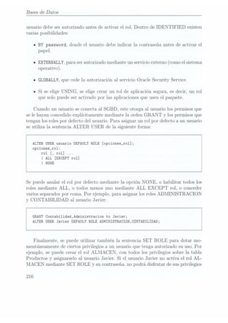 Bases de Datos
usuario debe ser autorizado antes de activar el rol. Dentro de IDENTIFIED existen
varias posibilidades:
- BY password, donde el usuario debe indicar la contraseña antes de activar el
papel.
n
EXTERNALLY,para ser autorizado mediante un servicio externo (como el sistema
operativo).
I GLÜBALLY,
que cede la autorización al servicio Oracle Security Service.
ISi se elige USING, se elige crear un rol de aplicación segura, es decir, un rol
que solo puede ser activado por las aplicaciones que usen el paquete.
Cuando un usuario se conecta al SGBD, este otorga al usuario los permisos que
se le hayan concedido explícitamente mediante la orden GRANT y los permisos que
tengan los roles por defecto del usuario. Para asignar un rol por defecto a un usuario
se utiliza la sentencia ALTER USER de la siguiente forma:
ALTER USERusuario DEFAULT RDLE [opciones_ro1];
opciones_ro1:
rol
[, rol]...
I ALL
[EXCEPT rol]
I NÜNE
Se puede anular el rol por defecto mediante la opción N ONE, o habilitar todos los
roles mediante ALL, o todos menos uno mediante ALL
EXCEPT rol, o conceder
varios separadospor coma. Por ejemplo, para asignar los roles ADMINISTRACION
y CONTABILIDAD al usuario Javier:
GRANT Contabilidad,Administracion to Javier;
ALTER USER Javier DEFAULT ROLE ADMINISTRACION,CONTABILIDAD;
Finalmente, se puede utilizar también la sentencia SET ROLE para dotar mo-
mentáneamente de ciertos privilegios a un usuario que tenga autorizado su uso. Por
ejemplo, se puede crear el rol ALMACEN, con todos los privilegios sobre la tabla
Productos y asignarselo al usuario Javier. Si el usuario Javier no activa el rol AL-
MACEN mediante SET ROLE y su contraseña, no podrá disfrutar de susprivilegios
216
 