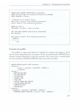 Capítulo 5. Tratamiento de los datos
CREATE ROLE ALMACEN IDENTIFIED BY AlmacenPwd;
GRANT ALL Privileges UN Jardineria.Productos TD ALMACEN;
GRANT ALMACEN to Javier;
--conexión con el usuario Javier
SQL> select count(*) from Jardineria.productos;
select count(*)
from Jardineria.productos
*
ERROR
en línea 1:
ORA-00942: la tabla o vista no existe
SQL> SET ROLE ALMACEN identified by A1macenPwd;
Rol definido.
SQL> select count(*) from Jardineria.productos;
Creación de perles
Los perles se usan para limitar la cantidad de recursos del sistema o de la
base de datos disponibles para un usuario. Existe un perl llamado DEFAULT que
concede recursos ilimitados a todos los usuarios. Para evitar esto, se puede hacer
uso de la sentencia CREATE PROFILE para crear nuevos perles.
CREATE PROFILE perfil LIMIT
recursos ...
recursos =
recurso {cantidad I UNLIMITED I DEFAULT }
I password
recurso =
SESSIONS_PER_USER
I CPU_PER_SESSION
I CPU_PER_CALL
I CONNECT_TIME
I IDLE_TIME
I LOGICAL_READS_PER_SESSION
Í LÜGICAL_READS_PER_CALL
I COMPOSITE_LIMIT
I PRIVATE_SGA
password =
parametro {cantidad I UNLIMITED I DEFAULT }
I PASSw0RD_VERIFY_FUNCTIDN {función I NULL I DEFAULT }
217
 