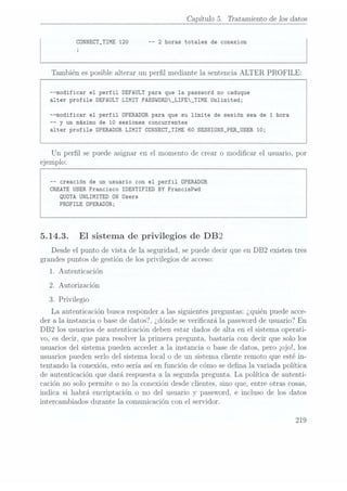 Capítulo 5. Tratamiento de Ios datos
CONNECT_TIME 120 -- 2 horas totales de conexion
J
También es posible alterar un perl mediante la sentencia ALTER PROFILE:
--modificar el perfil DEFAULT para que la password no caduque
alter profile DEFAULTLIMIT
PASSWORD_LIFE_TIME Unlimited;
--modificar el perfil OPERADOR para que su limite de sesión sea de 1
hora
--
y un máximo de 10 sesiones concurrentes
alter profile OPERADORLIMIT
CONNECT_TIME 60 SESSIONS_PER_USER 10;
Un perl se puede asignar en el momento de crear o modicar el usuario, por
ejemplo:
-- creación de un usuario con el perfil OPERADOR
CREATE USER Francisco IDENTIFIED BY FrancisPwd
QUOTA UNLIMITED ON Users
PROFILE OPERADOR;
5.14.3. El sistema de privilegios de DB2
Desde el punto de vista de la seguridad, se puededecir que en DB2 existen tres
grandes puntos de gestión de los privilegios de acceso:
1. Autenticación
2. Autorización
3. Privilegio
La autenticación busca responder a las siguientes preguntas: ¿quién puede acce-
der a la instancia o base de datosï, ¿dónde severicará la password de usuario? En
DB2 los usuarios de autenticación deben estar dados de alta en el sistema operati-
vo, es decir, que para resolver la primera pregunta, bastaría con decir que solo los
usuarios del sistema pueden acceder a la instancia o base de datos, pero ¡ojo!, los
usuarios pueden serlo del sistema local o de un sistema cliente remoto que esté in-
tentando la conexión, esto sería así en función de cómo se dena la variada política
de autenticación que dará respuesta a la segunda pregunta. La política de autenti-
cación no solo permite o no la conexión desde clientes, sino que, entre otras cosas,
indica si habrá encriptación o no del usuario y password, e incluso de los datos
intercambiados durante la comunicación con el servidor.
219
 