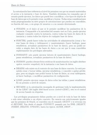 Bases de Datos
La autorización hace referenciaal nivel de permisoscon queun usuario materializa
el acceso a la instancia o base de datos. También determina los comandos que el
usuario puede ejecutar, los datos que puede leer o modicar, o los tipos de objetos de
base dedatos que se lepermite crear, modicar o borrar. Todas estas consideraciones
están preprogramadas en siete grupos de autorizaciones que pueden ser concedidos,
en función del caso, a
un grupo de usuarios o a un usuario determinado.
ISYSADM: es el único al que se le permite modicar los parámetros de la
instancia. Comparable a la autoridad del usuario root en Unix, puede ejecutar
cualquier comando contra la instancia, contra todas las bases de datos de la
instancia y contra todos los objetos de cualquier base de datos.
ISYSCTRL: puede hacer todas las actividades de administración (crear y bo-
rrar bases de datos y tablespaces) y mantenimiento (hacer backups, pasar
estadísticas, actualizarparámetros de la base de datos), pero no podrá ac-
ceder a ningún dato de las bases de datos a no ser que le sean concedidos
explícitamente los privilegios adecuados.
n
SYSMAINT: solo puede ejecutar labores de mantenimiento (hacer backups,
pasar estadísticas, actualizar parámetros de la base de datos).
ISYSMON: pueden obtener fotos estáticas de monitorización (en inglés database
system monitor snapshots) de la instancia o sus bases dedatos.
IDBADM: solo existe en el contexto de una basede datos concreta. Le está per-
mitido crear y borrar tablas, ejecutar estadísticas, y conceder o quitar privile-
gios, pero en ningún caso podrá borrar la base de datos, ni crear tablespaces,
ni
hacer backups, o modicar parámetros de conguración.
ILOAD: permite ejecutar cargas de datos sobre las tablas y pasar estadísticas.
Es
un permiso a nivel de usuario.
ISECADM: es la autorización encargada de gestionar toda la implementación
de las LBAC
(del inglés label-basedaccess control=LBA C ), esto es el control
de accesobasado en etiquetas.
Los privilegios propiamente dichos pueden ser a nivel de toda la base de datos
o solo estar referidos a un objeto concreto. En
esencia son prá.cticamente iguales
que los permisos de Oracle, se conceden con el comando GRAN T y se revocan con
el REVOKE.
Van desde elsimple CONNECT, pasando por los DML (SELECT,
INSERT, DELETE, UPDATE),
hasta los típicos ALTER, DROP.
. .
220
 