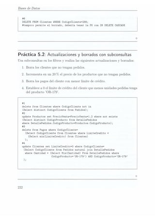 Bases de Datos
#6
DELETE FROM Clientes WHERE CodigoCliente=288;
#tampoco permite el borrado, debería tener la FK con ON DELETE CASCADE
Práctica 5.2: Actualizaciones yborrados consubconsultas
Usa subconsultas en los ltros y realiza las siguientes actualizaciones y
borrados:
1. Borra los clientes que no tengan pedidos.
2. Incrementa en
un 20
(7o el preciode losproductos queno tengan
pedidos.
3. Borra los pagos del cliente con menor límite de crédito.
4. Establece a Oel límite de crédito del cliente que menosunidades pedidas tenga
del producto OR-179.
#1
delete from Clientes where
CodigoCliente not in
(Select distinct Codigocliente from Pedidos);
#2
update Productos set PrecioVenta=PrecioVenta*1.2 where
not exists
(Select distinct CodigoProducto from DetallePedidos
where
DetallePedidos.CodigoProducto=Productos.CodigoProducto);
#3
delete from Pagos where
CodigoCliente=
(Select Codigocliente from Clientes where
LimiteCredito =
(Select min(LimiteCredito) from Clientes)
);
#4
update Clientes set LimiteCredito=0 where
CodigoCliente=
(Select Codigocliente from Pedidos natural join Deta11ePedidos
where
Cantidad =
(Select Min(Cantidad) From Deta11ePedidos where
CodigoProducto=0R-179) AND CodigoProducto=ÜR-179
);
222
 