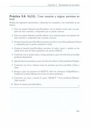 Capítulo 5. Tratamiento de los datos
Práctica 5.6: MySQL: Crear usuarios y asignar permisosen
local
Realiza las siguientes operaciones y almacena los comandos y los resultados en un
chero:
1. Crea un usuario llamado paco@localhost con la sintaxis create user con per-
misos de solo conexión y comprueba que se pueda conectar.
2. Crea un usuario llamado juan@localhost con la sintaxis grant con permisos de
solo conexión y comprueba que se pueda conectar.
3. Otorga al usuario paco@localhost permisosde selecten la tabla jardineria.Clientes
y comprueba que se pueda consultar la tabla.
4. Otorga al usuario juan@localhost permisos de select, insert y update en las
tablas de la base de datos jardineria con opcion GRANT.
5. Conéctate con el usuario juan y otorga permisos a paco deselección enla tabla
jardineriaEmpleados.
6. Quítale ahora lospermisos apaco deselección sobrela tabla jardineria.Clientes.
7. Conéctate con root y elimina todos los permisos que has concedido a Paco y
Juan.
8. Otorga a juan los permisos de SELECT sobre las columnas CodigoOcina y
Ciudad de la tabla Ocinas de la base de datos jardineria.
9. Conéctate con juan y ejecuta la query SELECT * from jardineriaOcinas
¿Qué sucede?.
10. Borra el usuario paco@localhost.
225
 
