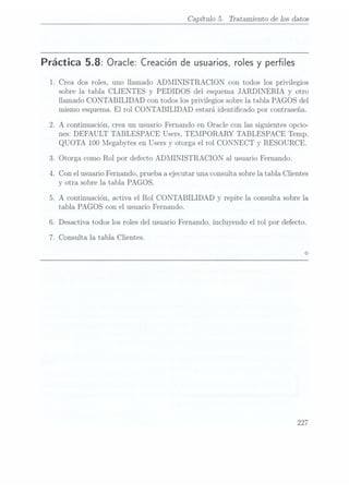 Capítulo 5. Tratamiento de los datos
Práctica 5.8: Oracle: Creación
de usuarios,
roles yperfiles
1. Crea dos roles, uno llamado ADMINISTRACION con todos los privilegios
sobre la tabla CLIENTES y PEDIDOS del esquema JARDINERIA y
otro
llamado CONTABILIDAD con todos los privilegios sobre la tabla PAGOS del
mismo esquema. El rol CONTABILIDAD estará identicado por contraseña,
.A continuación, crea un usuario Fernando en Oracle con las siguientes opcio-
nes: DEFAULT TABLESPACE Users, TEMPORARY TABLESPACE Temp,
QUOTA 100 Megabytes en Users y
otorga el rol CONNECT y
RESOURCE.
. Otorga como Rol por defecto ADMINISTRACION al usuario Fernando.
.Con el usuario Fernando, prueba a ejecutar una consulta sobre latabla Clientes
y otra sobre la tabla PAGOS.
.A continuación, activa el Rol CONTABILIDAD y repite la consulta sobre la
tabla PAGOS con el usuario Fernando.
.Desactiva todos los roles del usuario Fernando, incluyendo el rol por defecto.
.Consulta la tabla Clientes.
227
 