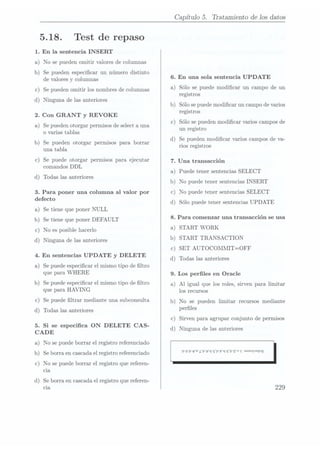 5.18.
1. En la sentencia INSERT
Test de repaso
a) No se puedenomitir valores de columnas
b) Se pueden especicar un número distinto
de valores y columnas
c) Se pueden omitir los nombresde columnas
d) Ninguna de las anteriores
2. Con GRANT y
REVOKE
a) Se pueden otorgar permisos de select a una
o varias tablas
b) Se pueden otorgar permisos para borrar
una tabla
c) Se puede otorgar permisos para ejecutar
comandos DDL
d) Todas las anteriores
3. Para poner una columna al valor por
defecto
a) Se tiene queponer NULL
b) Se tiene queponer DEFAULT
c) No es posiblehacerlo
d) Ninguna de lasanteriores
4. En sentencias UPDATE y
DELETE
a) Se puede especicar el mismo tipo de ltro
que para WHERE
b) Se puede especicarel mismotipo de ltro
que para HAVING
c) Se puede ltrar mediante unasubconsulta
d) Todas las anteriores
5. Si se especica ON DELETE CAS-
CADE
a)
No se
puede borrar
el registro
referenciado
b) Se borra encascada el
registro referenciado
c) No se puedeborrar el registro quereferen-
cia
d) Se borra encascada el
registro quereferen-
cia
Capítulo 5. Tratamiento de los datos
6. En una sola sentencia UPDATE
a) Sólo se puedemodicar un campo de un
registros
b) Sólo se puedemodicar un campo de varios
registros
c) Sólo se pueden modicar varios campos de
un registro
d) Se pueden modicar varios camposde va-
rios registros
7. Una transacción
a) Puede tener sentencias SELECT
b) No puede tener sentencias INSERT
c) No puede tener sentencias SELECT
d) Sólo puede tener sentencias UPDATE
8. Para comenzar una transacción se usa
a) START WORK
b) START TRANSACTION
)
)
c SET AUTOCOMMIT=OFF
d Todas las anteriores
9. Los perles en Oracle
a) Al igual que los roles, sirven para limitar
los recursos
b) No se pueden limitar recursos mediante
perles
c) Sirven para agrupar conjunto de permisos
d) Ninguna de lasanteriores
'P6P'89'¿'P9'q'9P?'q'¬'P
 