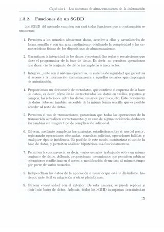 Capítulo 1.
Los sistemas de almacenamiento de 1a información
1.3.2. Funciones de un SGBD
Los SGBD del mercado cumplen con casi todas funciones que a continuación se
enumeran:
1. Permiten a los usuarios almacenar datos, acceder a ellos y actualizarlos de
forma sencilla y con un gran rendimiento, ocultando la complejidad y las ca-
racterísticas físicas de los dispositivos de almacenamiento.
2. Garantizan la integridad de los datos, respetando las reglas y restricciones que
dicte el programador de la base de datos. Es decir, no permiten operaciones
que dejen cierto conjunto de datos incompletos o incorrectos.
3. Integran, junto con el sistema operativo, un sistema deseguridad quegarantiza
el acceso a la información exclusivamente a aquellos usuarios que dispongan
de autorización.
4. Proporcionan un diccionario de metadatos, que contiene el esquemade la base
de datos, es decir, cómo están estructurados los datos en tablas, registros y
campos, las relaciones entre los datos, usuarios, permisos, etc. Este diccionario
de datos debe ser también accesible de la misma forma sencilla que es posible
acceder al resto de datos.
5. Permiten el uso de transacciones, garantizan que todas las operaciones de la
transacción serealicen correctamente, y en caso dealguna incidencia, deshacen
los cambios sin ningún tipo de complicación adicional.
6. Ofrecen, mediante completas herramientas, estadísticas sobre eluso del gestor,
registrando operaciones efectuadas, consultas solicitas, operaciones fallidas y
cualquier tipo de incidencia. Es posible de este modo, monitorizar el uso de la
base de datos, y permiten analizar hipotéticos malfuncionamientos.
7. Permiten la concurrencia, es decir, varios usuarios trabajando sobre un mismo
conjunto de datos. Además, proporcionan mecanismos que permiten arbitrar
operaciones conflictivas en el acceso omodicación de un dato al mismo tiempo
por parte de varios usuarios.
8. Independizan los datos de la aplicación o usuario que esté utilizándolos, ha-
ciendo más fácil su migración a otras plataformas.
9. Ofrecen conectividad con el exterior. De esta manera, se puede replicar y
distribuir bases de datos. Además, todos los SGBD incorporan herramientas
15
 
