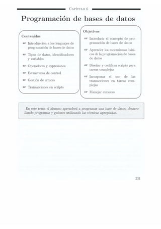 CAPÍTULO 6
Programación de bases de datos
Objetivos
Contenidos ,
Introducir el Concepto de pro-
Introducción a loslenguajes de graïnacïón de
133595 de
datos
programación de bases dedatos
Aprender los Inecanismos bási-
Tipos dedatos, identicadores C05 de
la P1
ogïalïïaCïólï de
bases
y
variables de datos
operadores y
expresiones Diseñar y codicar scripts para
tareas complejas
Estructuras de
control
Incorporar el uso
de las
Gestión de BTTOTGS transacciones en tareas com-
._. plej as
Transacciones enscripts
Manejar cursores
En este tema e] alumno aprenderá a programar una base de datos, desarro-
Ilando programas y
guiones utilizando las técnicas apropiadas.
231
 
