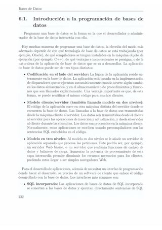Bases de Datos
6.1. Introducción a la programación de bases de
datos
Programar una base de datos es la forma en la que el desarrollador o adminis-
trador de la base de datos interactúa con ella.
Hay muchas maneras de programar una base de datos, la elección del modo más
adecuado depende
de con qué tecnologíade basede datosse estátrabajando (por
ejemplo, Oracle),de quécompiladores se
tengan instaladosen la máquina objetode
ejecución (por ejemplo, C++), de qué ventajas e inconvenientes sepersigan, o de la
naturaleza de la aplicación de base de datos que se va a desarrollar. La aplicación
de base de datos puede ser de tres tipos distintos:
n Codicación en el lado del servidor: La lógica de la aplicación reside en-
teramente en la base de datos. La aplicación está basadaen la implementación
de disparadores que seejecutan automáticamente cuando ocurre algún cambio
en los datos almacenados. y en el almacenamiento de procedimientos y funcio-
nes que son llamados explícitamente. Una ventaja importante es que, de esta
forma, se puede reutilizar el mismo código para muchos clientes.
n Modelo cliente/servidor (también llamado modelo en dos niveles):
El código de la aplicación corre en otra máquina distinta del servidor donde se
encuentra la base de datos. Las llamadas a la base de datos son transmitidas
desde lamáquina cliente al servidor. Los datos son transmitidos desde elcliente
al servidor para las operaciones deinserción y actualización, y desde elservidor
al cliente durante las consultas. Los datos sonprocesados enla máquina c1ient.e.
Normalmente, estas aplicaciones se escriben usando precompiladores con las
sentencias SQL embebidas en el código.
IModelo en tres niveles: Al modelo en dos niveles se le añade un servidor de
aplicación separado que procesa las peticiones. Este podría ser, por ejemplo.
un servidor Web básico, o un servidor que realizara funciones de cacheo de
datos y balanceo de carga. Aumentar la potencia de procesamiento de esta
capa intermedia permite disminuir los recursos necesarios para los clientes.
pudiendo estos llegar a ser simples navegadores Web.
Para el desarrollo de aplicaciones. ademásde necesitarun interfaz de programación
donde hacer el desarrollo. se precisa de un software de cliente que enlace el código
desarrollado con la base de datos. Los interfaces más comunes son:
- SQL incorporado: Las aplicaciones de bases de datos de SQL incorporado
se conectan a. las bases de datos y ejecutan directamente sentencias de SQL
232
 